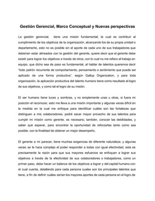  
Gestión Gerencial, Marco Conceptual y Nuevas perspectivas 
 
La gestión gerencial, tiene una misión fundamental, la cual es contribuir al                       
cumplimiento de los objetivos de la organización, alcanzando los de su propia unidad o                           
departamento, esto no es posible sin el aporte de cada uno de sus trabajadores que                             
deberían estar alineados con la gestión del gerente, quiere decir que el gerente debe                           
existir para lograr los objetivos a través de otros, con lo cual no me refiero al trabajo en                                   
equipo, que dicho sea de paso es fundamental, al hablar de talentos queremos decir                           
“todo patrón recurrente de comportamiento, pensamiento o sentimiento que puede ser                     
aplicado de una forma productiva”, según Gallup Organization, y para toda                     
organización, la aplicación productiva del talento humano tiene como resultado el logro                       
de sus objetivos, y como tal el logro de su misión. 
 
El ser humano tiene luces y sombras, y no simplemente unas u otras, si fuera mi                               
posición el reconocer, esto me lleva a una misión importante y algunas veces difícil en                             
la medida en la cual me enfoque para identificar cuáles son las fortalezas que                           
distinguen a mis colaboradores, podré sacar mayor provecho de sus talentos para                       
cumplir mi misión como gerente, es necesario, también, conocer las debilidades, y                       
saber qué esperar, para encontrar la oportunidad de reforzarlas tanto como sea                       
posible, con la finalidad de obtener un mejor desempeño. 
 
El gerente a mi parecer, tiene muchas exigencias de diferente naturaleza, y algunas                         
veces se le hace complejo el poder responder a todas con igual efectividad, esta es                             
precisamente la razón para que sus mayores esfuerzos se enfoquen a lograr sus                         
objetivos a través de la efectividad de sus colaboradores o trabajadores, como un                         
primer paso, debe hacer un balance de los objetivos a lograr y del capital humano con                               
el cual cuenta, detallando para cada persona cuales son los principales talentos que                         
tiene, a fin de definir cuáles serían los mayores aportes de cada persona en el logro de                                 
 