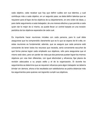 cada objetivo, cabe recalcar que hay que definir cuáles son sus talentos, y cual                           
contribuye más a cada objetivo, en un segundo paso, se debe definir talentos que se                             
requieren para el logro de los objetivos de su departamento, en otro orden de ideas, y                               
para darle seguimiento a cada trabajador, de una manera efectiva y que permite a cada                             
quien dar lo mejor de sí mismo, se puede llevar un control basado en una revisión                               
periódica de los objetivos esperados de cada cual. 
 
Es importante hacer reuniones iniciales con cada persona, para lo cual debe                       
asegurarse que ha comprendido claramente que es lo que se espera de él o ella, en                               
estas reuniones es fundamental, además, que se asegure que cada persona esté                       
consciente de tener todos los recursos que necesita, sería conveniente escuchar de                       
qué forma piensa lograr cada empleado sus objetivos, sólo para asegurarse que el                         
mismo está claro, pero sin perder de vista que dos personas pueden lograr los mismos                             
objetivos por vías bien diferentes, con igual efectividad y eficiencia, fijar plazos de                         
revisión adecuados a su propio estilo y el de la organización, Si durante los                           
seguimientos se determina que se requieren refuerzos para algún trabajador se debería                       
brindar sin demora, ahora si los resultados son satisfactorios se podría distanciar más                         
los seguimientos para quienes van logrando cumplir sus objetivos. 
 
 
 
 
 
 
 
 
 
 
 
 