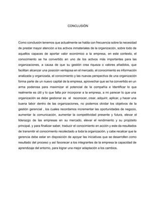  
CONCLUSIÓN 
 
 
Como conclusión tenemos que actualmente se habla con frecuencia sobre la necesidad                       
de prestar mayor atención a los activos inmateriales de la organización, sobre todo de                           
aquellos capaces de aportar valor económico a la empresa, en este contexto, el                         
conocimiento se ha convertido en uno de los activos más importantes para las                         
organizaciones, a causa de que su gestión crea riqueza o valores añadidos, que                         
facilitan alcanzar una posición ventajosa en el mercado, el conocimiento es información                       
analizada y organizada, el conocimiento y las nuevas perspectiva de una organización                       
forma parte de un nuevo capital de la empresa, aprovechar que se ha convertido en un                               
arma poderosa para maximizar el potencial de la compañía e Identificar lo que                         
realmente es útil y lo que falta por incorporar a la empresa, a mi parecer lo que una                                   
organización se debe gestionar es el reconocer, crear, adquirir, aplicar, y hacer una                         
buena labor dentro de las organizaciones, no podemos olvidar los objetivos de la                         
gestión gerencial , los cuales recordamos incrementar las oportunidades de negocio,                     
aumentar la comunicación, aumentar la competitividad presente y futura, elevar el                     
liderazgo de las empresas en su mercado, elevar el rendimiento y su propósito                         
principal, y para finalizar saber, traducir el conocimiento en acción y este da resultados                           
de transmitir el conocimiento recolectado a toda la organización, y cabe recalcar que la                           
gerencia debe estar en disposición de apoyar las iniciativas que se desarrollen como                         
resultado del proceso y así favorecer a los integrantes de la empresa la capacidad de                             
aprendizaje del entorno, para lograr una mejor adaptación a los cambios. 
 
 
 
 
 
 