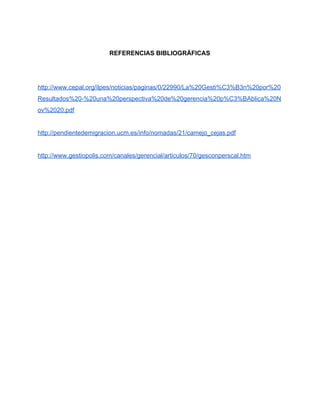  
REFERENCIAS BIBLIOGRÁFICAS 
 
 
http://www.cepal.org/ilpes/noticias/paginas/0/22990/La%20Gesti%C3%B3n%20por%20
Resultados%20­%20una%20perspectiva%20de%20gerencia%20p%C3%BAblica%20N
ov%2020.pdf 
 
http://pendientedemigracion.ucm.es/info/nomadas/21/camejo_cejas.pdf 
 
http://www.gestiopolis.com/canales/gerencial/articulos/70/gesconperscal.htm 
 
 