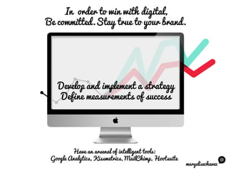 maryelisechavez
Have an arsenal of intelligent tools:
Google Analytics, Kissmetrics, MailChimp, Hootsuite
In order to win with digital,
Be committed.Stay true to your brand.
Develop and implement a strategy
Define measurements of success
 