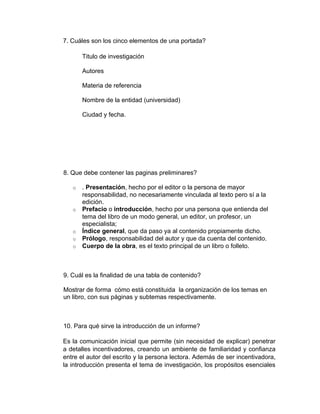 7. Cuáles son los cinco elementos de una portada?

       Titulo de investigación

       Autores

       Materia de referencia

       Nombre de la entidad (universidad)

       Ciudad y fecha.




8. Que debe contener las paginas preliminares?

   o   . Presentación, hecho por el editor o la persona de mayor
       responsabilidad, no necesariamente vinculada al texto pero sí a la
       edición.
   o   Prefacio o introducción, hecho por una persona que entienda del
       tema del libro de un modo general, un editor, un profesor, un
       especialista;
   o   Índice general, que da paso ya al contenido propiamente dicho.
   o   Prólogo, responsabilidad del autor y que da cuenta del contenido.
   o   Cuerpo de la obra, es el texto principal de un libro o folleto.



9. Cuál es la finalidad de una tabla de contenido?

Mostrar de forma cómo está constituida la organización de los temas en
un libro, con sus páginas y subtemas respectivamente.



10. Para qué sirve la introducción de un informe?

Es la comunicación inicial que permite (sin necesidad de explicar) penetrar
a detalles incentivadores, creando un ambiente de familiaridad y confianza
entre el autor del escrito y la persona lectora. Además de ser incentivadora,
la introducción presenta el tema de investigación, los propósitos esenciales
 