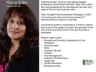 Published author, dynamic international speaker, 
professional trainer/coach/facilitator, Mary Erlain offers 
business professionals the development services they 
need to thrive in their business roles. 
Erlain founded Peak Development Strategies in 2007. 
“Connecting the dots and removing barriers!™” 
embodies Erlain’s mission in business. 
Accelerating growth in organizations is Erlain’s passion 
and mission. She speaks on topics that get down to the 
core of the issues that stand in the way of growth in 
employees. 
Subject matter expert: 
• Generational Diversity (5 generations in the 
workplace) 
• Communication 
• Sales 
• Customer Service 
• LinkedIn 
• Time Management 
• Customer Directed Focus 
• Leadership 
• Conflict Resolution 
• Entrepreneurship 
 