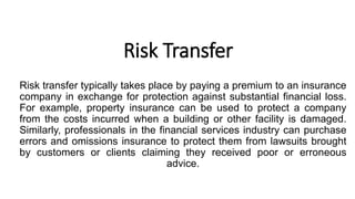 Risk Transfer
Risk transfer typically takes place by paying a premium to an insurance
company in exchange for protection against substantial financial loss.
For example, property insurance can be used to protect a company
from the costs incurred when a building or other facility is damaged.
Similarly, professionals in the financial services industry can purchase
errors and omissions insurance to protect them from lawsuits brought
by customers or clients claiming they received poor or erroneous
advice.
 