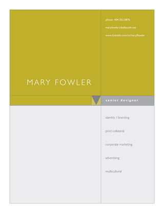 phone: 404.352.0876

              maryfowler @ bellsouth.net

              www.linkedin.com/in/maryffowler




mary fowler

              senior designer




              identity / branding



              print collateral



              corporate marketing



              advertising



              multicultural
 