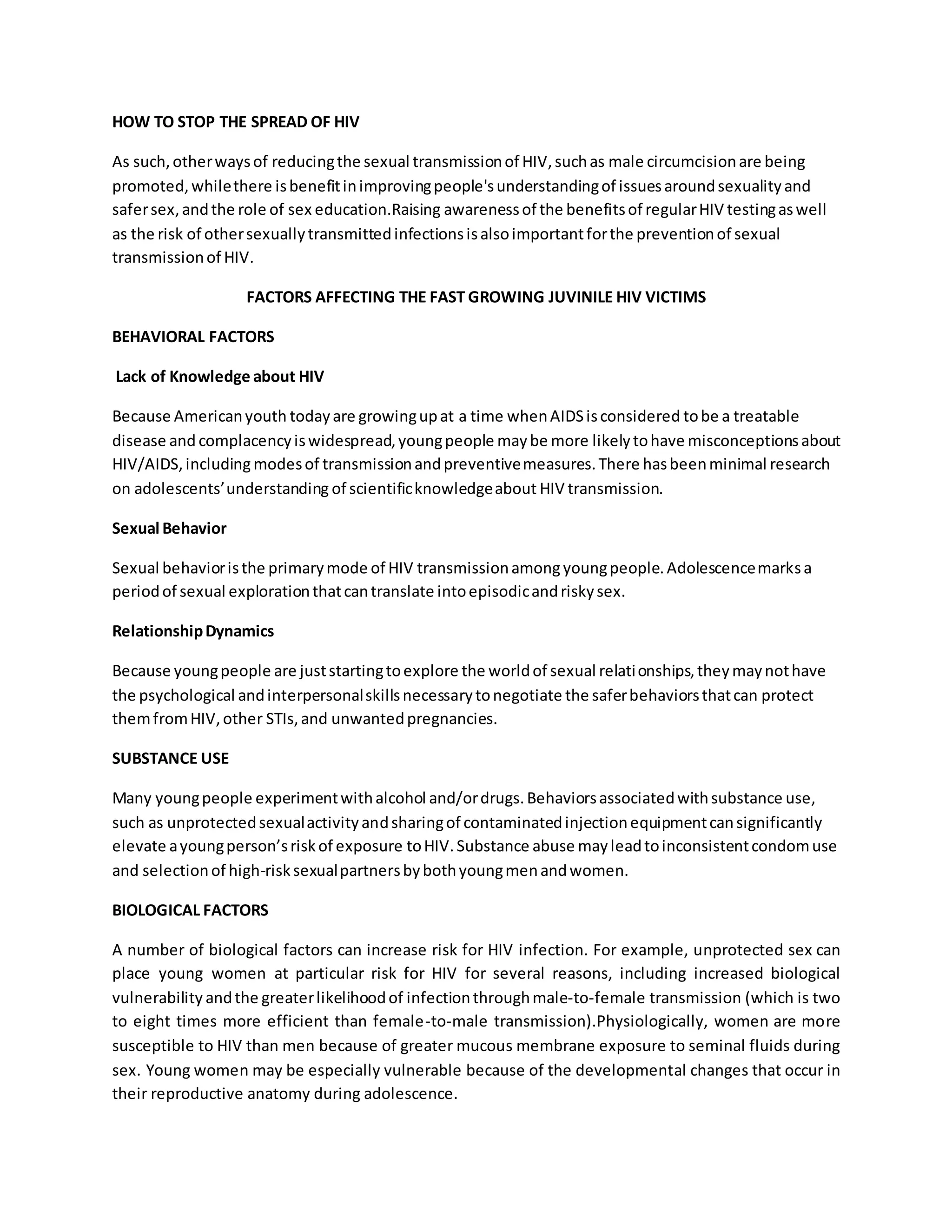 HOW TO STOP THE SPREAD OF HIV 
As such, other ways of reducing the sexual transmission of HIV, such as male circumcision are being 
promoted, while there is benefit in improving people's understanding of issues around sexuality and 
safer sex, and the role of sex education.Raising awareness of the benefits of regular HIV testing as well 
as the risk of other sexually transmitted infections is also important for the prevention of sexual 
transmission of HIV. 
FACTORS AFFECTING THE FAST GROWING JUVINILE HIV VICTIMS 
BEHAVIORAL FACTORS 
Lack of Knowledge about HIV 
Because American youth today are growing up at a time when AIDS is considered to be a treatable 
disease and complacency is widespread, young people may be more likely to have misconceptions about 
HIV/AIDS, including modes of transmission and preventive measures. There has been minimal research 
on adolescents’ understanding of scientific knowledge about HIV transmission. 
Sexual Behavior 
Sexual behavior is the primary mode of HIV transmission among young people. Adolescence marks a 
period of sexual exploration that can translate into episodic and risky sex. 
Relationship Dynamics 
Because young people are just starting to explore the world of sexual relationships, they may not have 
the psychological and interpersonal skills necessary to negotiate the safer behaviors that can protect 
them from HIV, other STIs, and unwanted pregnancies. 
SUBSTANCE USE 
Many young people experiment with alcohol and/or drugs. Behaviors associated with substance use, 
such as unprotected sexual activity and sharing of contaminated injection equipment can significantly 
elevate a young person’s risk of exposure to HIV. Substance abuse may lead to inconsistent condom use 
and selection of high-risk sexual partners by both young men and women. 
BIOLOGICAL FACTORS 
A number of biological factors can increase risk for HIV infection. For example, unprotected sex can 
place young women at particular risk for HIV for several reasons, including increased biological 
vulnerability and the greater likelihood of infection through male-to-female transmission (which is two 
to eight times more efficient than female-to-male transmission).Physiologically, women are more 
susceptible to HIV than men because of greater mucous membrane exposure to seminal fluids during 
sex. Young women may be especially vulnerable because of the developmental changes that occur in 
their reproductive anatomy during adolescence. 
 