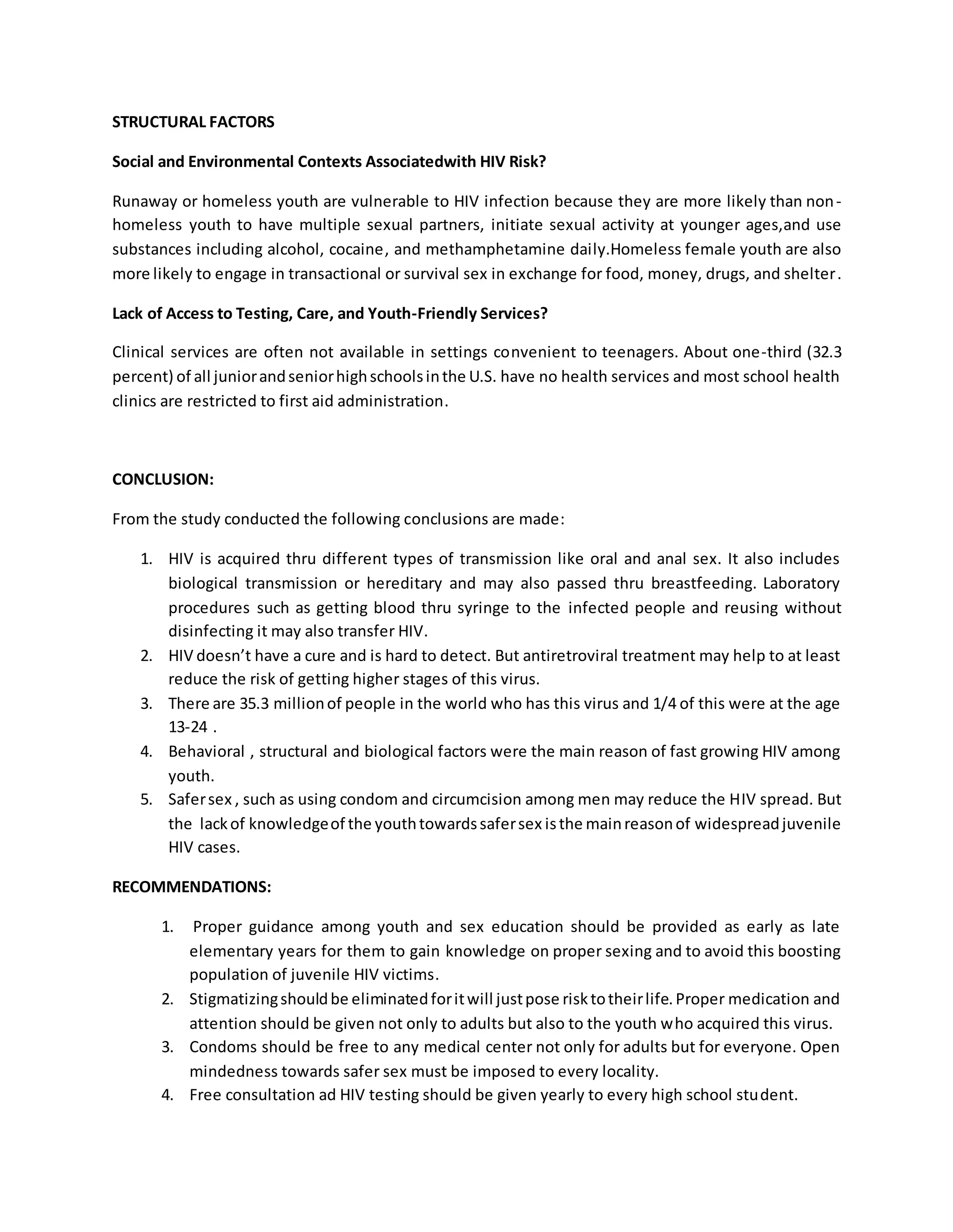 STRUCTURAL FACTORS 
Social and Environmental Contexts Associatedwith HIV Risk? 
Runaway or homeless youth are vulnerable to HIV infection because they are more likely than non-homeless 
youth to have multiple sexual partners, initiate sexual activity at younger ages,and use 
substances including alcohol, cocaine, and methamphetamine daily.Homeless female youth are also 
more likely to engage in transactional or survival sex in exchange for food, money, drugs, and shelter . 
Lack of Access to Testing, Care, and Youth-Friendly Services? 
Clinical services are often not available in settings convenient to teenagers. About one-third (32.3 
percent) of all junior and senior high schools in the U.S. have no health services and most school health 
clinics are restricted to first aid administration. 
CONCLUSION: 
From the study conducted the following conclusions are made: 
1. HIV is acquired thru different types of transmission like oral and anal sex. It also includes 
biological transmission or hereditary and may also passed thru breastfeeding. Laboratory 
procedures such as getting blood thru syringe to the infected people and reusing without 
disinfecting it may also transfer HIV. 
2. HIV doesn’t have a cure and is hard to detect. But antiretroviral treatment may help to at least 
reduce the risk of getting higher stages of this virus. 
3. There are 35.3 million of people in the world who has this virus and 1/4 of this were at the age 
13-24 . 
4. Behavioral , structural and biological factors were the main reason of fast growing HIV among 
youth. 
5. Safer sex , such as using condom and circumcision among men may reduce the HIV spread. But 
the lack of knowledge of the youth towards safer sex is the main reason of widespread juvenile 
HIV cases. 
RECOMMENDATIONS: 
1. Proper guidance among youth and sex education should be provided as early as late 
elementary years for them to gain knowledge on proper sexing and to avoid this boosting 
population of juvenile HIV victims. 
2. Stigmatizing should be eliminated for it will just pose risk to their life. Proper medication and 
attention should be given not only to adults but also to the youth who acquired this virus. 
3. Condoms should be free to any medical center not only for adults but for everyone. Open 
mindedness towards safer sex must be imposed to every locality. 
4. Free consultation ad HIV testing should be given yearly to every high school student. 
 