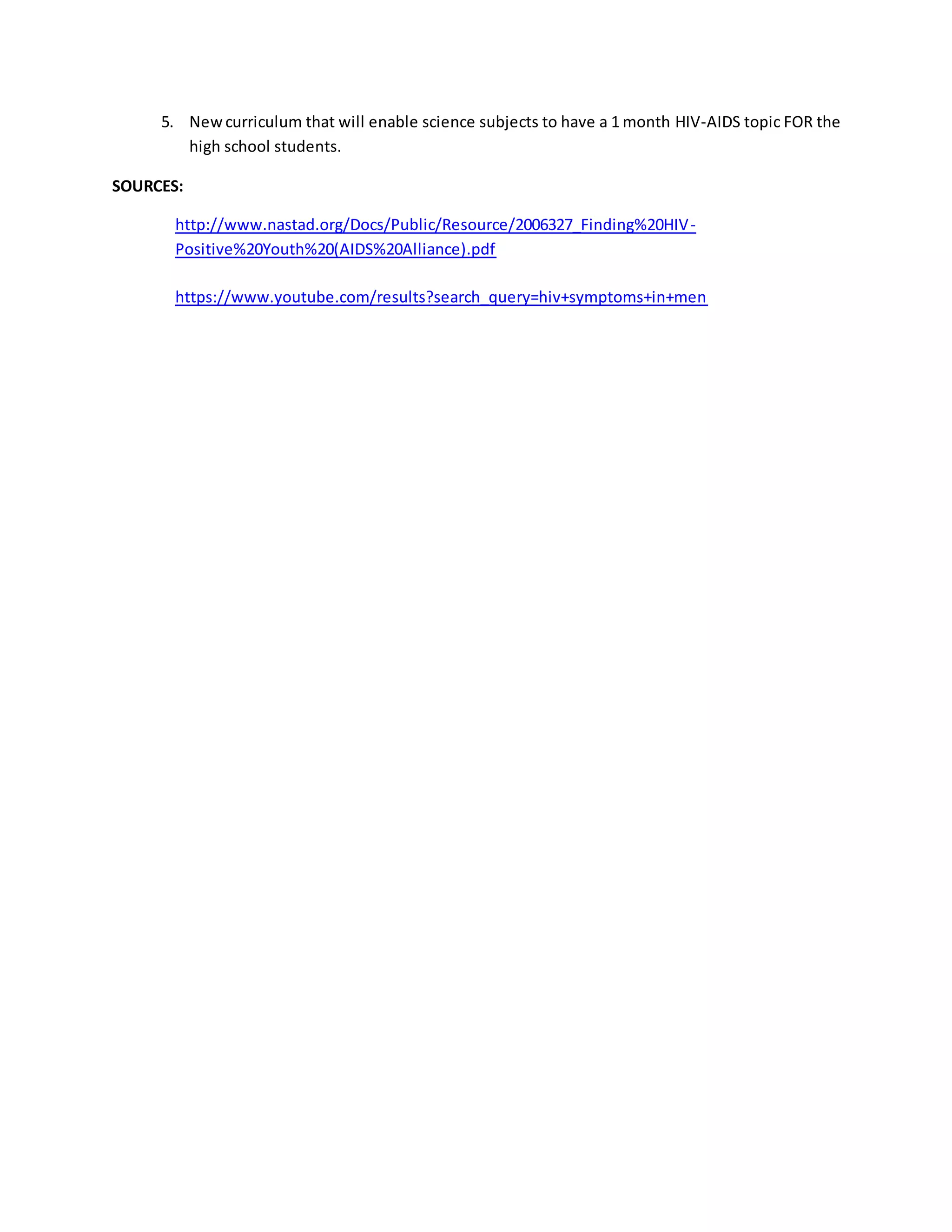 5. New curriculum that will enable science subjects to have a 1 month HIV-AIDS topic FOR the 
high school students. 
SOURCES: 
http://www.nastad.org/Docs/Public/Resource/2006327_Finding%20HIV-Positive% 
20Youth%20(AIDS%20Alliance).pdf 
https://www.youtube.com/results?search_query=hiv+symptoms+in+men 
