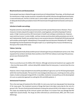 Blood transfusions and blood products 
Some people have been infected through a transfusion of infected blood. These days, all the blood used 
for transfusions in high-income countries is tested for HIV and HIV infection through blood transfusions 
is now extremely rare. Yet this is not the case in some middle- and low-income countries, where a lack 
of adequate blood safety procedures means HIV transmission through blood transfusions continues to 
occur. 
Infection in health-care settings 
Hospitals and clinics should take precautions to prevent the spread of blood-borne infections. These 
measures include using sterile surgical instruments, wearing gloves, and safely disposing of medical 
waste. In high-income countries, HIV transmission in health-care settings is extremely rare. However, 
cases continue to occur in some middle- and low-income countries where safety procedures are not so 
well implemented. Health-care workers have on rare occasions become infected with HIV by being stuck 
with needles containing HIV-infected blood. A few people have also become infected by HIV-infected 
blood getting into the bloodstream through an open cut, or splashing onto a mucous membrane (e.g. 
the eyes or the inside of the nose). 
Tattoos / piercing 
Anything that potentially allows another person's blood to get into your bloodstream carries a risk. If the 
equipment has not been sterilized, there could be a risk of HIV from tattoos or piercings if the previous 
person was infected with HIV. 
CURE 
There is currently no cure for AIDS or HIV infection. Although antiretroviral treatment can suppress HIV 
– the virus that causes AIDS – and can delay AIDS-related illness for many years, it cannot clear the virus 
completely. 
However, there is hope and optimism around the possibility of a genuine cure for HIV being developed 
within the next few decades. The launch of a new strategy to develop a cure, involving scie ntists, policy 
makers, funders and people living with HIV, in July 2012, marked an increased focus on the development 
of a cure as a potential approach to curbing the HIV and AIDS epidemic. 1 
Antiretroviral Treatment 
This is the main type of treatment for HIV or AIDS. It is not a cure, but it can stop people from becoming 
ill for many years. The treatment consists of drugs that have to be taken every day for the rest of a 
person’s life. The aim of antiretroviral treatment is to keep the amount of HIV in the body at a low level. 
This stops any weakening of the immune system and allows it to recover from any damage that HIV 
might have caused already .The drugs are often referred to as: antiretrovirals, ARVs, anti -HIV or anti- 
AIDS drugs. 
 