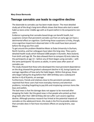 Mary Grace Bermundo
Teenage cannabis use leads to cognitive decline
The downside to cannabis use has been made clearer. The most detailed
study yet of the drug's long-term effects shows that those who start a weed
habit as teens enter middle age with an 8-point deficit in IQ compared to non-
users.
Evidence is growing that cannabis-based drugs can benefit health, but
suspicions remain that persistent cannabis use from an early age can have a
detrimental effect on cognition. Confirming those suspicions is tricky, though,
since cognitive impairment observed later in life could have been present
before the drug was first used.
To get around the problem Madeline Meier at Duke University in Durham,
North Carolina, and her colleagues have taken the long view. They used a
detailed health study which followed 1000 people in Dunedin, New Zealand,
from birth until age 38. The data allowed them to compare IQ tests taken by
the participants at age 13 – before any of them began using cannabis – with
the same participants' IQ scores as adults, in some cases after years of
cannabis use.
The study showed that those who developed the most persistent dependence
on the drug showed the greatest subsequent decline in IQ, losing 6 points on
average regardless of how early the habit began. Within that group, those
who began taking the drug before their 18th birthday saw a subsequent
decline in IQ of 8 points, on average.
Furthermore, friends and relatives close to the persistent cannabis users
reported that these users had more everyday memory and attention
problems, including forgetting to pay bills and misplacing common items like
keys and wallets.
The bad news is that the damage does not appear to be reversed after
dropping the habit. But the good news is that people who picked up their
drug habit after their 18th birthday did not suffer such severe cognitive
decline. Although previous research has hinted at the potential impacts of
cannabis on the adolescent brain, this study is the first to provide evidence
that cannabis does in fact have neurotoxic effects on young brains, says
Meier.
 
