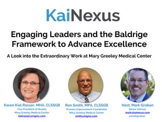 Host: Mark Graban
Senior Advisor
mark@kainexus.com
@markgraban
Engaging Leaders and the Baldrige
Framework to Advance Excellence
A Look into the Extraordinary Work at Mary Greeley Medical Center
Karen Kiel Rosser, MHA, CLSSGB
Vice President of Quality
Mary Greeley Medical Center
kielrosser@mgmc.com
Ron Smith, MPA, CLSSGB
Process Improvement Coordinator
Mary Greeley Medical Center
smith@mgmc.com
 