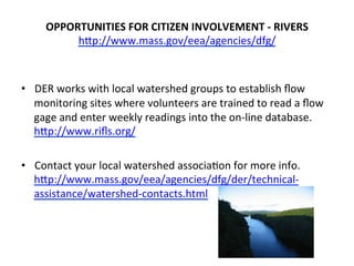 OPPORTUNITIES	
  FOR	
  CITIZEN	
  INVOLVEMENT	
  -­‐	
  RIVERS	
  
hCp://www.mass.gov/eea/agencies/dfg/	
  
•  DER	
  works	
  with	
  local	
  watershed	
  groups	
  to	
  establish	
  ﬂow	
  
monitoring	
  sites	
  where	
  volunteers	
  are	
  trained	
  to	
  read	
  a	
  ﬂow	
  
gage	
  and	
  enter	
  weekly	
  readings	
  into	
  the	
  on-­‐line	
  database.	
  
hCp://www.riﬂs.org/	
  
	
  
•  Contact	
  your	
  local	
  watershed	
  associa0on	
  for	
  more	
  info.	
  
hCp://www.mass.gov/eea/agencies/dfg/der/technical-­‐
assistance/watershed-­‐contacts.html	
  
	
  
	
  
 