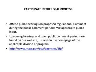 PARTICIPATE	
  IN	
  THE	
  LEGAL	
  PROCESS	
  
•  ACend	
  public	
  hearings	
  on	
  proposed	
  regula0ons.	
  	
  Comment	
  
during	
  the	
  public	
  comment	
  period!	
  	
  We	
  appreciate	
  public	
  
input.	
  	
  
•  Upcoming	
  hearings	
  and	
  open	
  public	
  comment	
  periods	
  are	
  
found	
  on	
  our	
  website,	
  usually	
  on	
  the	
  homepage	
  of	
  the	
  
applicable	
  division	
  or	
  program	
  
•  hCp://www.mass.gov/eea/agencies/dfg/	
  
	
  
 