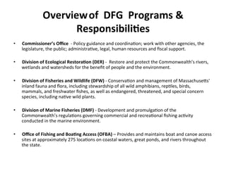 Overview	
  of	
  	
  DFG	
  	
  Programs	
  &	
  
Responsibili;es	
  	
  
•  Commissioner’s	
  Oﬃce	
  	
  -­‐	
  Policy	
  guidance	
  and	
  coordina0on;	
  work	
  with	
  other	
  agencies,	
  the	
  
legislature,	
  the	
  public;	
  administra0ve,	
  legal,	
  human	
  resources	
  and	
  ﬁscal	
  support.	
  
	
  
•  Division	
  of	
  Ecological	
  Restora;on	
  (DER)	
  -­‐	
  	
  Restore	
  and	
  protect	
  the	
  Commonwealth’s	
  rivers,	
  
wetlands	
  and	
  watersheds	
  for	
  the	
  beneﬁt	
  of	
  people	
  and	
  the	
  environment.	
  
•  Division	
  of	
  Fisheries	
  and	
  Wildlife	
  (DFW)	
  -­‐	
  Conserva0on	
  and	
  management	
  of	
  MassachuseCs'	
  	
  
inland	
  fauna	
  and	
  ﬂora,	
  including	
  stewardship	
  of	
  all	
  wild	
  amphibians,	
  rep0les,	
  birds,	
  
mammals,	
  and	
  freshwater	
  ﬁshes,	
  as	
  well	
  as	
  endangered,	
  threatened,	
  and	
  special	
  concern	
  
species,	
  including	
  na0ve	
  wild	
  plants.	
  	
  	
  
•  Division	
  of	
  Marine	
  Fisheries	
  (DMF)	
  -­‐	
  Development	
  and	
  promulga0on	
  of	
  the	
  
Commonwealth’s	
  regula0ons	
  governing	
  commercial	
  and	
  recrea0onal	
  ﬁshing	
  ac0vity	
  
conducted	
  in	
  the	
  marine	
  environment.	
  
•  Oﬃce	
  of	
  Fishing	
  and	
  Boa;ng	
  Access	
  (OFBA)	
  –	
  Provides	
  and	
  maintains	
  boat	
  and	
  canoe	
  access	
  
sites	
  at	
  approximately	
  275	
  loca0ons	
  on	
  coastal	
  waters,	
  great	
  ponds,	
  and	
  rivers	
  throughout	
  
the	
  state.	
  	
  	
  	
  
 