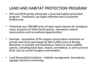 LAND	
  AND	
  HABITAT	
  PROTECTION	
  PROGRAM	
  
•  DFG	
  and	
  DFW	
  jointly	
  administer	
  a	
  land	
  and	
  habitat	
  protec0on	
  
program.	
  	
  Tradi0onal,	
  yet	
  highly	
  eﬀec0ve	
  tool	
  to	
  promote	
  
biodiversity.	
  	
  
•  Protected	
  over	
  200,000	
  acres	
  of	
  open	
  space	
  chosen	
  for	
  ecological	
  
value,	
  presence	
  of	
  state-­‐listed	
  species,	
  exemplary	
  natural	
  
communi0es	
  and	
  recrea0onal	
  opportuni0es.	
  
•  Example	
  -­‐	
  Acquisi0on	
  of	
  the	
  largest	
  conserva0on	
  restric0on	
  on	
  
private	
  land	
  every	
  purchased	
  by	
  MA	
  (3,500	
  acres)	
  at	
  Brushy	
  
Mountain	
  in	
  LevereC	
  and	
  Shutesbury.	
  Home	
  to	
  many	
  wildlife	
  
species,	
  including	
  black	
  bear,	
  moose,	
  and	
  bobcat,	
  as	
  well	
  as	
  forest	
  
birds	
  such	
  as	
  scarlet	
  tanagers	
  and	
  warblers.	
  	
  	
  
•  Land	
  Stewardship	
  Ini0a0ve	
  –	
  Habitat	
  management,	
  boundaries,	
  
signage,	
  baseline	
  monitoring.	
  
	
  
 