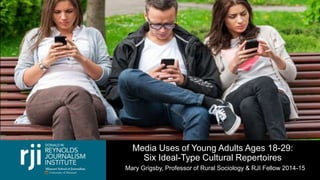 Media Uses of Young Adults Ages 18-29:
Six Ideal-Type Cultural Repertoires
Mary Grigsby, Professor of Rural Sociology & RJI Fellow 2014-15
 