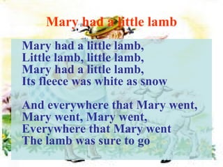 Mary had a little lamb Mary had a little lamb, Little lamb, little lamb, Mary had a little lamb, Its fleece was white as snow And everywhere that Mary went, Mary went, Mary went, Everywhere that Mary went The lamb was sure to go 