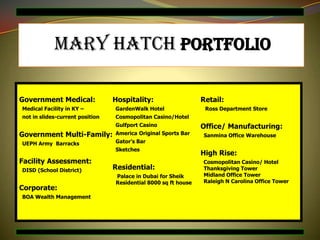 Mary Hatch Portfolio

Government Medical:              Hospitality:                   Retail:
Medical Facility in KY –         GardenWalk Hotel                Ross Department Store
not in slides-current position   Cosmopolitan Casino/Hotel
                                 Gulfport Casino                Office/ Manufacturing:
Government Multi-Family:         America Original Sports Bar    Sanmina Office Warehouse
UEPH Army Barracks               Gator’s Bar
                                 Sketches
                                                                High Rise:
Facility Assessment:                                            Cosmopolitan Casino/ Hotel
DISD (School District)           Residential:                   Thanksgiving Tower
                                 Palace in Dubai for Sheik      Midland Office Tower
                                 Residential 8000 sq ft house   Raleigh N Carolina Office Tower
Corporate:
BOA Wealth Management
 