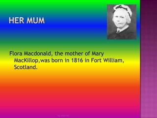Her mum by Jmie-leeFlora Macdonald, the mother of Mary MacKillop,was born in 1816 in Fort William, Scotland.