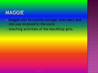 MaggieMaggie was 16 months younger than Mary and she was involved in the earlyteaching activities of the MacKillop girls.by Jmie-lee
