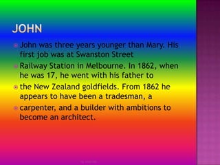 JohnJohn was three years younger than Mary. His first job was at Swanston StreetRailway Station in Melbourne. In 1862, when he was 17, he went with his father tothe New Zealand goldfields. From 1862 he appears to have been a tradesman, acarpenter, and a builder with ambitions to become an architect.by Jmie-lee