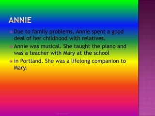 AnnieDue to family problems, Annie spent a good deal of her childhood with relatives.Annie was musical. She taught the piano and was a teacher with Mary at the schoolin Portland. She was a lifelong companion to Mary.by Jmie-lee