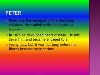 PeterPeter was the youngest of the MacKillop children. He studied with the Jesuits atSevenhill.In 1875 he developed heart disease. He left Sevenhill, and became engaged to ayoung lady, but it was not long before his illness became more serious.by Jmie-lee