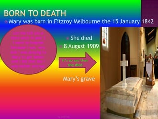 Born to deathMary was born in Fitzroy Melbourne the 15 January 1842She died 8 August 1909 Mary’s grave by Jmie-leeLet me tell you a story once in year 3 I went to hospital  because I was  very sick I was praying to Mary to get better and I did that day I was better and out It’s so sad that she died 