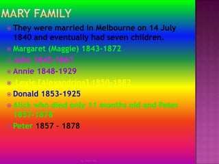 Mary family They were married in Melbourne on 14 July 1840 and eventually had seven children.Margaret (Maggie) 1843-1872John 1845-1867Annie 1848-1929 Lexie [Alexandrina] 1850-1882Donald 1853-1925Alick who died only 11 months old and Peter 1857-1878Peter 1857 – 1878by Jmie-lee