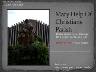 Anna Felina Armeña
217A BFA ADV & DES




                      Better Living Subd. Barangay
                      Don Bosco, Parañaque City

                      Parish Priest: Fr. Gio Santos




                     Reference:
                     http://www.geocities.ws/nsmh
                     c/parish.html
 