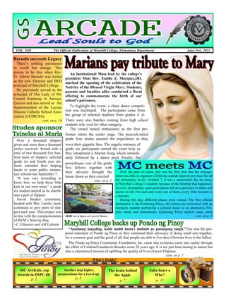 VOL. XIII                    The Official Publication of Maryhill College, Elementary Department                                  June-Nov. 2011

Baruelo succeeds Legacy
  There’s nothing permanent
in world but change. This
proves to be true when Rev.            An Institutional Mass lead by the college’s
Fr. Edwin Baruelo was hailed        president Most Rev. Emilio Z. Marquez,DD.
as the new Director and BED         marked the opening of the celebration of the
principal of Maryhill College.      Nativity of the Blessed Virgin Mary. Students,
  He previously served as the       parents and faculties alike conducted a floral
principal of Our Lady of Mt.        offering to commemorate the birth of our
Carmel Seminary in Sariaya,         school’s patroness.
Quezon and also served as the
Superintendent of the Lucena           To highlight the event, a cheer dance competi-
Diocese Catholic School Asso-       tion was facilitated. The participants came from
ciation (LUDICSA).                  the group of selected students from grades 4 -6.
                     cont. on p. 16 There were also batches coming from high school
                                    students who vied for other category.
                                       The crowd turned enthusiastic as the first per-
                                    former enters the center stage. The peacock-tailed
  Over a thousand slippers grade four studes amazed the expectators as they
given and more than a thousand wave their gigantic fans. The angelic entrance of
smiles received. Armed with a grade six participants turned the court holy as
total of two thousand five hun- they interpreted a Marian Song which immedi-
dred pairs of slippers, selected ately followed by a dance prod. Finally, the
grade six and fourth year stu-
                                    powerhouse cast of the grade
dents extended their helping
                                    five fellows together with
hands to some public elemen-
                                    their advisers brought the                    Over the past six years, this was the first time that the manage-
tary schools last September 7.                                                ment was able to organize a field trip outside Quezon province for all
  ―It was very rewarding to         house down as they covered
                                                               cont. on p. 2 the elementary levels. October 7, it was a memorable day for many
know how we help those little                                                 of Maryhill College’s students because of the fieldtrip that happened.
kids in our own ways,‖ a grade                                                In every destination, each participants left an experience to share and
six student uttered as he distrib-                                            stories to tell. For each and every one of them, every little moment is
utes a pair of slippers.                                                      a treasure.
  Social Studies committee,                                                       During this day, different places were visited. The first official
headed with Mrs. Lorelie Jasul,                                               destination is the Kulturang Pinoy, all visitors are welcomed with an
continued to give pairs of slip-                                              energetic number portraying a cultural dance in an alternative Fili-
pers each year. This project was                                              pino music and instruments. Kulturang Pinoy depicts many parts
in line with the commemoration SHARE. Lots of slippers were given by Marians.                                                             cont. on p. 3
of BVM’s Nativity Day.
~C.Villaester and AM Gabatin
                                      “Anumang magaling, kahit maliit basta't malimit ay patungong langit.”This was the pro-
                                    posal statement of Pondo ng Pinoy as they continued their advocacy of doing small acts together,
                                    for a common goal and the good of all, that people are able to live their Christian lives to the fullest.
                                      The Pondo ng Pinoy Community Foundation, Inc. came into existence came into reality through
                                    the effort of Cardinal Gaudencio Rosales some 28 years ago. It is not just fund-raising in nature but
                                    also a catechetical mission of uplifting the quality of lives of poor Filipinos.
                                                                                                                   cont. on p. 2
                                                           What’s Inside?

   MC ArcKidz, cop                  Another step higher,               The brain behind               Julia hears a
  awards in DSPC tilt            preparations for a Level up              the Apple                      Who?
          p. 2                                p. 5                                                         p. 11
                                                                                p. 7
 