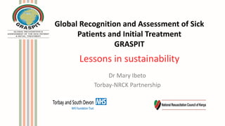 Global Recognition and Assessment of Sick
Patients and Initial Treatment
GRASPIT
Lessons in sustainability
Dr Mary Ibeto
Torbay-NRCK Partnership
 