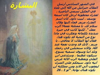 ‫أرسل‬ ‫السادس‬ ‫الشهر‬ ‫في‬
‫بلدة‬ ‫إلى‬ ‫هللا‬ ‫من‬ ‫جبرائيل‬ ‫المالك‬
، ‫الناصرة‬ ‫تسمى‬ ‫الجليل‬ ‫في‬
‫اسمه‬ ‫كان‬ ‫لرجل‬ ‫مخطوبة‬ ‫لعذراء‬
‫داود‬ ‫لبيت‬ ، ‫يوسف‬
.
‫اسم‬ ‫كان‬
‫مريم‬ ‫العذراء‬
.
‫وقال‬ ‫إليها‬ ‫فجاء‬
‫لك‬ ‫سالم‬
.
‫نعمة‬ ‫ممتلئة‬ ‫يا‬
!
‫الرب‬
‫معك‬
."
‫حيرة‬ ‫في‬ ‫كانت‬ ‫لكنها‬
‫ماذا‬ ‫في‬ ‫وتفكرت‬ ‫بكلماته‬ ‫شديدة‬
‫هذا‬ ‫يكون‬ ‫قد‬ ‫التحية‬ ‫من‬ ‫نوع‬
.
‫المالك‬ ‫لها‬ ‫فقال‬
:
‫يا‬ ، ‫تخافي‬ ‫ال‬
‫عند‬ ‫نعمة‬ ‫وجدت‬ ‫قد‬ ‫ألنك‬ ، ‫مريم‬
‫هللا‬
.
‫رحمك‬ ‫في‬ ‫ستحبلين‬ ‫واآلن‬
‫يسوع‬ ‫تسميه‬ ‫وسوف‬ ‫ابنا‬ ‫وتلد‬
.
‫ابن‬ ‫دعى‬ُ‫ي‬‫وس‬ ، ‫عظيما‬ ‫سيكون‬
‫عرش‬ ‫االله‬ ‫الرب‬ ‫ويعطيه‬ ‫العلي‬
‫داود‬ ‫أبيه‬
.
‫المنزل‬ ‫على‬ ‫سيحكم‬
‫لن‬ ‫مملكته‬ ‫ومن‬ ‫االبد‬ ‫الى‬ ‫ليعقوب‬
‫نهاية‬ ‫هناك‬ ‫يكون‬
" .
‫لو‬
1
،
26
‫البشارة‬
 