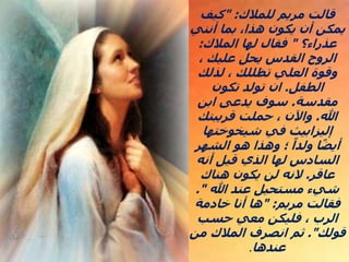 ‫للمالك‬ ‫مريم‬ ‫قالت‬
" :
‫كيف‬
‫أنني‬ ‫بما‬ ،‫هذا‬ ‫يكون‬ ‫أن‬ ‫يمكن‬
‫عذراء؟‬
"
‫المالك‬ ‫لها‬ ‫فقال‬
:
، ‫عليك‬ ‫يحل‬ ‫القدس‬ ‫الروح‬
‫لذلك‬ ، ‫تظللك‬ ‫العلي‬ ‫وقوة‬
‫الطفل‬
.
‫تكون‬ ‫تولد‬ ‫ان‬
‫مقدسة‬
.
‫ابن‬ ‫يدعى‬ ‫سوف‬
‫هللا‬
.
‫قريبتك‬ ‫حملت‬ ، ‫واآلن‬
‫شيخوختها‬ ‫في‬ ‫إليزابيث‬
‫الشهر‬ ‫هو‬ ‫وهذا‬ ‫؛‬ ً‫ولدا‬ ‫ا‬ً‫ض‬‫أي‬
‫أنه‬ ‫قيل‬ ‫الذي‬ ‫لها‬ ‫السادس‬
‫عاقر‬
.
‫هناك‬ ‫يكون‬ ‫لن‬ ‫النه‬
‫هللا‬ ‫عند‬ ‫مستحيل‬ ‫شيء‬
."
‫مريم‬ ‫فقالت‬
" :
‫خادمة‬ ‫أنا‬ ‫ها‬
‫حسب‬ ‫معي‬ ‫فليكن‬ ، ‫الرب‬
‫قولك‬
."
‫من‬ ‫المالك‬ ‫انصرف‬ ‫ثم‬
‫عندها‬
.
 