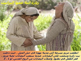 ‫دخلت‬ ‫حيث‬ ، ‫الجبل‬ ‫جبل‬ ‫في‬ ‫يهوذا‬ ‫مدينة‬ ‫إلى‬ ‫بسرعة‬ ‫مريم‬ ‫انطلقت‬
‫أليصابات‬ ‫على‬ ‫وسلمت‬ ‫زكريا‬ ‫بيت‬
.
، ‫مريم‬ ‫تحية‬ ‫أليصابات‬ ‫سمعت‬ ‫عندما‬
‫بطنها‬ ‫في‬ ‫الطفل‬ ‫قفز‬
.
‫القدس‬ ‫الروح‬ ‫من‬ ‫اليصابات‬ ‫وامتألت‬
.
‫لو‬
1
،
3
‫إليزابيث‬ ‫عمها‬ ‫ابنة‬ ‫زيارة‬
 