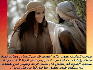 ‫عال‬ ‫بصوت‬ ‫إليزابيث‬ ‫صرخت‬
" :
‫ثمرة‬ ‫ومبارك‬ ، ‫النساء‬ ‫بين‬ ‫لك‬ ‫طوبى‬
‫بطنك‬
.
‫أن‬ ‫بمجرد‬ ‫ألنه‬ ‫الي؟‬ ‫تاتي‬ ‫ربي‬ ‫ام‬ ‫ان‬ ، ‫لي‬ ‫هذا‬ ‫حدث‬ ‫ولماذا‬
‫فرحا‬ ‫بطني‬ ‫في‬ ‫الطفل‬ ‫قفز‬ ‫الصوت‬ ‫سمعت‬
.
‫اعتقدت‬ ‫لمن‬ ‫وطوبى‬
‫الرب‬ ‫قبل‬ ‫من‬ ‫لها‬ ‫قيل‬ ‫لما‬ ‫تحقيق‬ ‫هناك‬ ‫سيكون‬ ‫أنه‬
."
 