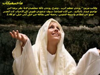 ‫ماجنيفيكات‬
‫مريم‬ ‫وقالت‬
" :
‫الى‬ ‫برضا‬ ‫نظر‬ ‫النه‬ ‫مخلصي‬ ‫باهلل‬ ‫روحي‬ ‫وتفرح‬ ، ‫الرب‬ ‫تعظم‬ ‫روحي‬
‫عبده‬ ‫تواضع‬
.
‫األجيال‬ ‫كل‬ ‫طوبى‬ ‫تدعوني‬ ‫سوف‬ ‫فصاعدا‬ ‫اآلن‬ ‫من‬ ، ‫بالتأكيد‬
.
‫القدير‬ ‫الن‬
‫قدوس‬ ‫واسمه‬ ‫عظائم‬ ‫لي‬ ‫صنع‬
.
‫جيل‬ ‫إلى‬ ‫جيل‬ ‫من‬ ‫يخافه‬ ‫لمن‬ ‫رحمته‬
.
‫لو‬
1،46
 