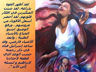 ‫القوة‬ ‫أظهر‬ ‫لقد‬
‫بذراعه‬
.
‫شتت‬ ‫لقد‬
‫افكار‬ ‫في‬ ‫المتكبرين‬
‫قلوبهم‬
.
‫أحضر‬ ‫لقد‬
‫من‬ ‫األقوياء‬ ‫أسفل‬
‫ورفع‬ ، ‫عروشهم‬
‫الوضيع‬
.
‫اشبع‬
‫باألشياء‬ ‫الجياع‬
‫وأبعد‬ ، ‫الطيبة‬
‫فارغين‬ ‫األغنياء‬
.
‫وقد‬
‫فتاه‬ ‫إسرائيل‬ ‫ساعد‬
‫رحمته‬ ‫ذكر‬ ‫في‬
‫الذي‬ ‫الوعد‬ ‫حسب‬
‫ألجدادنا‬ ‫قطعه‬
‫لنسله‬ ‫و‬ ‫إلبراهيم‬
‫األبد‬ ‫إلى‬
."
 