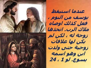 ‫استيقظ‬ ‫عندما‬
، ‫النوم‬ ‫من‬ ‫يوسف‬
‫اوصاه‬ ‫كذلك‬ ‫فعل‬
‫الرب‬ ‫مالك‬
.
‫اتخذها‬
‫لم‬ ‫لكن‬ ،​​ ‫له‬ ‫زوجة‬
‫عالقات‬ ‫لها‬ ‫يكن‬
‫ولدت‬ ‫حتى‬ ‫زوجية‬
‫اسمه‬ ‫وهو‬ ‫ابن‬
‫يسوع‬
.
‫لو‬
1
،
24
 