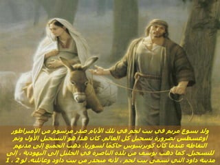 ‫اإلمبراطور‬ ‫من‬ ‫مرسوم‬ ‫صدر‬ ‫األيام‬ ‫تلك‬ ‫في‬ ‫لحم‬ ‫بيت‬ ‫في‬ ‫مريم‬ ‫يسوع‬ ‫ولد‬
‫العالم‬ ‫كل‬ ‫تسجيل‬ ‫بضرورة‬ ‫أوغسطس‬
.
‫وتم‬ ‫األول‬ ‫التسجيل‬ ‫هو‬ ‫هذا‬ ‫كان‬
‫لسوريا‬ ‫ا‬ً‫م‬‫حاك‬ ‫كويرينيوس‬ ‫كان‬ ‫عندما‬ ‫التقاطه‬
.
‫مدنهم‬ ‫إلى‬ ‫الجميع‬ ‫ذهب‬
‫للتسجيل‬
.
‫إلى‬ ، ‫اليهودية‬ ‫إلى‬ ‫الجليل‬ ‫في‬ ‫الناصرة‬ ‫بلدة‬ ‫من‬ ‫يوسف‬ ‫ذهب‬ ‫كما‬
‫وعائلته‬ ‫داود‬ ‫بيت‬ ‫من‬ ‫منحدر‬ ‫ألنه‬ ، ‫لحم‬ ‫بيت‬ ‫تسمى‬ ‫التي‬ ‫داود‬ ‫مدينة‬
.
‫لو‬
2
،
1
 