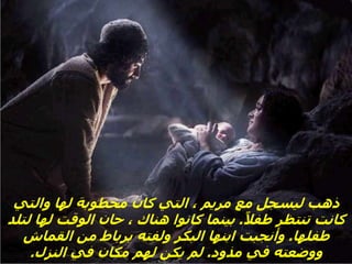 ‫والتي‬ ‫لها‬ ‫مخطوبة‬ ‫كان‬ ‫التي‬ ، ‫مريم‬ ‫مع‬ ‫ليسجل‬ ‫ذهب‬
ً‫طفال‬ ‫تنتظر‬ ‫كانت‬
.
‫لتل‬ ‫لها‬ ‫الوقت‬ ‫حان‬ ، ‫هناك‬ ‫كانوا‬ ‫بينما‬
‫د‬
‫طفلها‬
.
‫القماش‬ ‫من‬ ‫برباط‬ ‫ولفته‬ ‫البكر‬ ‫ابنها‬ ‫وأنجبت‬
‫مذود‬ ‫في‬ ‫ووضعته‬
.
‫النزل‬ ‫في‬ ‫مكان‬ ‫لهم‬ ‫يكن‬ ‫لم‬
.
 