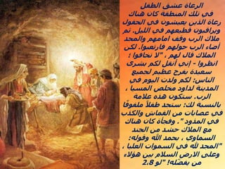 ‫الطفل‬ ‫عشق‬ ‫الرعاة‬
‫هناك‬ ‫كان‬ ‫المنطقة‬ ‫تلك‬ ‫في‬
‫الحقول‬ ‫في‬ ‫يعيشون‬ ‫الذين‬ ‫رعاة‬
‫الليل‬ ‫في‬ ‫قطيعهم‬ ‫ويراقبون‬
.
‫ثم‬
‫والمجد‬ ‫امامهم‬ ‫وقف‬ ‫الرب‬ ‫مالك‬
‫فارتعبوا‬ ‫حولهم‬ ‫الرب‬ ‫أضاء‬
.
‫لكن‬
، ‫لهم‬ ‫قال‬ ‫المالك‬
"
‫؛‬ ‫تخافوا‬ ‫ال‬
‫انظروا‬
-
‫بشرى‬ ‫لكم‬ ‫أنقل‬ ‫إني‬
‫لجميع‬ ‫عظيم‬ ‫بفرح‬ ‫سعيدة‬
‫الناس‬
:
‫في‬ ‫اليوم‬ ‫ولدت‬ ‫لكم‬
، ‫المسيا‬ ‫مخلص‬ ‫لداود‬ ‫المدينة‬
‫الرب‬
.
‫عالمة‬ ‫هذه‬ ‫ستكون‬
‫لك‬ ‫بالنسبة‬
:
‫ملفو‬ ً‫طفال‬ ‫ستجد‬
‫ا‬ً‫ف‬
‫والكذب‬ ‫القماش‬ ‫من‬ ‫عصابات‬ ‫في‬
‫المذود‬ ‫في‬
."
‫هناك‬ ‫كان‬ ‫وفجأة‬
‫الجند‬ ‫من‬ ‫حشد‬ ‫المالك‬ ‫مع‬
‫وقوله‬ ‫هللا‬ ‫بحمد‬ ، ‫السماوي‬
:
"
، ‫العليا‬ ‫السموات‬ ‫في‬ ‫هلل‬ ‫المجد‬
‫هؤالء‬ ‫بين‬ ‫السالم‬ ‫االرض‬ ‫وعلى‬
‫له‬ّ‫ض‬‫يف‬ ‫من‬
" !
‫لو‬
2،8
 