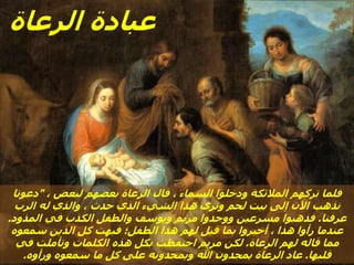 ، ‫لبعض‬ ‫بعضهم‬ ‫الرعاة‬ ‫قال‬ ، ‫السماء‬ ‫ودخلوا‬ ‫المالئكة‬ ‫تركهم‬ ‫فلما‬
"
‫دعونا‬
‫الرب‬ ‫له‬ ‫والذي‬ ، ‫حدث‬ ‫الذي‬ ‫الشيء‬ ‫هذا‬ ‫ونرى‬ ‫لحم‬ ‫بيت‬ ‫إلى‬ ‫اآلن‬ ‫نذهب‬
‫عرفنا‬
.
‫المذود‬ ‫في‬ ‫الكذب‬ ‫والطفل‬ ‫ويوسف‬ ‫مريم‬ ‫ووجدوا‬ ‫مسرعين‬ ‫فذهبوا‬
.
‫سمعوه‬ ‫الذين‬ ‫كل‬ ‫فبهت‬ ‫الطفل؛‬ ‫هذا‬ ‫لهم‬ ‫قيل‬ ‫بما‬ ‫أخبروا‬ ، ‫هذا‬ ‫رأوا‬ ‫عندما‬
‫الرعاة‬ ‫لهم‬ ‫قاله‬ ‫مما‬
.
‫في‬ ‫وتأملت‬ ‫الكلمات‬ ‫هذه‬ ‫بكل‬ ‫احتفظت‬ ‫مريم‬ ‫لكن‬
‫قلبها‬
.
‫ورأوه‬ ‫سمعوه‬ ‫ما‬ ‫كل‬ ‫على‬ ‫ويمجدونه‬ ‫هللا‬ ‫يمجدون‬ ‫الرعاة‬ ‫عاد‬
.
‫الرعاة‬ ‫عبادة‬
 