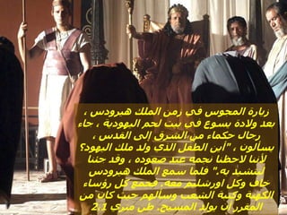 ، ‫هيرودس‬ ‫الملك‬ ‫زمن‬ ‫في‬ ‫المجوس‬ ‫زيارة‬
‫جاء‬ ، ‫اليهودية‬ ‫لحم‬ ‫بيت‬ ‫في‬ ‫يسوع‬ ‫والدة‬ ‫بعد‬
، ‫القدس‬ ‫إلى‬ ‫الشرق‬ ‫من‬ ‫حكماء‬ ‫رجال‬
، ‫يسألون‬
"
‫اليهود؟‬ ‫ملك‬ ‫ولد‬ ‫الذي‬ ‫الطفل‬ ‫أين‬
‫جئنا‬ ‫وقد‬ ، ‫صعوده‬ ‫عند‬ ‫نجمه‬ ‫الحظنا‬ ‫ألننا‬
‫به‬ ‫لنتشيد‬
".
‫هيرودس‬ ‫الملك‬ ‫سمع‬ ‫فلما‬
‫معه‬ ‫اورشليم‬ ‫وكل‬ ‫خاف‬
.
‫رؤساء‬ ‫كل‬ ‫فجمع‬
‫من‬ ‫كان‬ ‫حيث‬ ‫وسألهم‬ ‫الشعب‬ ‫وكتبة‬ ‫الكهنة‬
‫المسيح‬ ‫يولد‬ ‫أن‬ ‫المقرر‬
.
‫متري‬ ‫طن‬
2،1
 