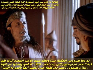‫ظهر‬ ‫الذي‬ ‫المحدد‬ ‫الوقت‬ ‫منهم‬ ‫وتعلم‬ ‫ا‬ً‫ر‬‫س‬ ‫الحكماء‬ ‫هيرودس‬ ‫دعا‬ ‫ثم‬
‫النجم‬ ‫فيه‬
.
‫قائال‬ ، ‫لحم‬ ‫بيت‬ ‫إلى‬ ‫أرسلهم‬ ‫ثم‬
" :
‫الولد‬ ‫عن‬ ‫وابحثوا‬ ‫اذهبوا‬
‫الوالء‬ ‫له‬ ‫ألقدم‬ ‫ا‬ً‫ض‬‫أي‬ ‫أذهب‬ ‫حتى‬ ‫كلمة‬ ‫لي‬ ‫أحضر‬ ، ‫وجدتموه‬ ‫وإذا‬ ،
"
‫بالنبي‬ ‫كتب‬ ‫هكذا‬ ‫النه‬ ‫اليهودية‬ ‫لحم‬ ‫بيت‬ ‫في‬ ‫له‬ ‫فقالوا‬
:
‫يهوذا‬ ‫أرض‬ ‫في‬ ‫لحم‬ ‫بيت‬ ‫يا‬ ‫وأنت‬
.
‫بين‬ ‫األقل‬ ‫على‬ ‫ليسوا‬
‫يهوذا‬ ‫حكام‬
.
‫اسرائيل‬ ‫شعبي‬ ‫يرعى‬ ‫رئيس‬ ‫يأتي‬ ‫لك‬
.
 