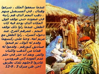 ‫شرعوا‬ ، ‫الملك‬ ‫سمعوا‬ ‫عندما‬
‫منهم‬ ‫المستقبل‬ ‫في‬ ، ‫وهناك‬
‫رأيته‬ ‫هم‬ ‫الذي‬ ‫النجم‬ ‫ذهب‬ ،
‫فوق‬ ‫توقف‬ ‫حتى‬ ‫صعوده‬ ‫في‬
‫كان‬ ‫فيه‬ ‫يوجد‬ ‫الذي‬ ‫المكان‬
‫الطفل‬
.
‫توقف‬ ‫ذلك‬ ‫رأوا‬ ‫عندما‬
‫الفرح‬ ‫غمرهم‬ ، ‫النجم‬
.
‫عند‬
‫مع‬ ‫الطفل‬ ‫رأوا‬ ، ‫المنزل‬ ‫دخول‬
‫امه‬ ‫مريم‬
.
‫ركبتيهما‬ ‫على‬ ‫وجثا‬
‫الوالء‬ ‫له‬ ‫وقدم‬
.
‫فتحوا‬ ‫ثم‬
‫له‬ ‫وقدموا‬ ، ‫كنوزهم‬ ‫صناديق‬
‫واللبان‬ ‫الذهب‬ ‫من‬ ‫هدايا‬
‫والمر‬
.
‫حلم‬ ‫في‬ ‫حذر‬ ‫أن‬ ‫وبعد‬
، ‫هيرودس‬ ‫إلى‬ ‫العودة‬ ‫عدم‬
‫بطريق‬ ‫بلدك‬ ‫ألجلهم‬ ‫غادروا‬
‫آخر‬
.
‫متري‬ ‫طن‬
3
،
9
-
12
 