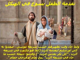 ‫الهيكل‬ ‫في‬ ‫يسوع‬ ‫الطفل‬ ‫تقدمة‬
‫به‬ ‫صعدوا‬ ، ‫موسى‬ ‫شريعة‬ ‫حسب‬ ‫تطهيرهم‬ ‫وقت‬ ‫جاء‬ ‫ولما‬
‫للرب‬ ‫ليقدمه‬ ‫أورشليم‬ ‫إلى‬
(
‫شريعة‬ ‫في‬ ‫مكتوب‬ ‫هو‬ ‫كما‬
، ‫الرب‬
"
‫للرب‬ ‫يقدس‬ ‫بكر‬ ‫كل‬
)" .
‫ما‬ ‫حسب‬ ‫ذبيحة‬ ‫وقدموا‬
‫الرب‬ ‫شريعة‬ ‫في‬ ‫جاء‬
"
‫حمام‬ ‫فرخي‬ ‫أو‬ ‫يمام‬ ‫زوج‬
."
 