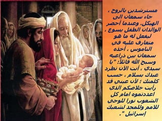 ، ‫بالروح‬ ‫مسترشدين‬
‫الى‬ ‫سمعان‬ ‫جاء‬
‫الهيكل‬
.
‫أحضر‬ ‫وعندما‬
، ‫يسوع‬ ‫الطفل‬ ‫الوالدان‬
‫هو‬ ‫ما‬ ‫له‬ ‫ليفعل‬
‫في‬ ‫عليه‬ ‫متعارف‬
‫أخذه‬ ، ‫الناموس‬
‫ذراعيه‬ ‫بين‬ ‫سمعان‬
ً‫قائال‬ ‫هللا‬ ‫وسبح‬
" :
‫يا‬
‫تطرد‬ ‫اآلن‬ ‫أنت‬ ، ‫سيدي‬
‫حسب‬ ، ‫بسالم‬ ‫عبدك‬
‫قد‬ ‫عيني‬ ‫ألن‬ ‫؛‬ ‫كلمتك‬
‫الذي‬ ‫خالصكم‬ ‫رأيت‬
‫كل‬ ‫امام‬ ‫اعددتموه‬
‫للوحي‬ ‫نورا‬ ‫الشعوب‬
‫لشعبك‬ ‫وللمجد‬ ‫لالمم‬
‫إسرائيل‬
."
 