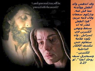 ‫والد‬ ‫اندهش‬ ‫وقد‬
‫ووالدته‬ ‫الطفل‬
‫عنه‬ ‫قيل‬ ‫مما‬
.
‫سمعان‬ ‫وباركهم‬
‫مريم‬ ‫ألمه‬ ‫وقال‬
:
"
‫الطفل‬ ‫هذا‬
‫أن‬ ‫له‬ ‫ر‬ َّ‫قد‬ُ‫م‬
‫ونهض‬ ‫يسقط‬
‫في‬ ‫الكثيرين‬
‫وأن‬ ، ‫إسرائيل‬
‫عالمة‬ ‫يكون‬
‫حتى‬ ‫قاوم‬ُ‫ست‬
‫األفكار‬ ‫تنكشف‬
‫الداخلية‬
‫للكثيرين‬
-
‫سيف‬ ‫وسيخترق‬
‫ا‬ً‫ض‬‫أي‬ ‫روحك‬
."
‫لو‬
2،27
 