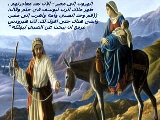 ‫مصر‬ ‫إلى‬ ‫الهروب‬
-
، ‫مغادرتهم‬ ‫بعد‬ ‫اآلن‬
‫وقال‬ ‫حلم‬ ‫في‬ ‫ليوسف‬ ‫الرب‬ ‫مالك‬ ‫ظهر‬
:
((
‫مصر‬ ‫إلى‬ ‫واهرب‬ ‫وأمه‬ ‫الصبي‬ ‫وخذ‬ ‫قم‬
.
‫لك‬ ‫اقول‬ ‫حتى‬ ‫هناك‬ ‫وابقى‬
.
‫هيرودس‬ ‫الن‬
‫ليهلكه‬ ‫الصبي‬ ‫عن‬ ‫يبحث‬ ‫ان‬ ‫مزمع‬
"
 